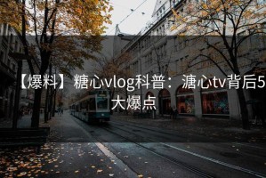 【爆料】糖心vlog科普：溏心tv背后5大爆点