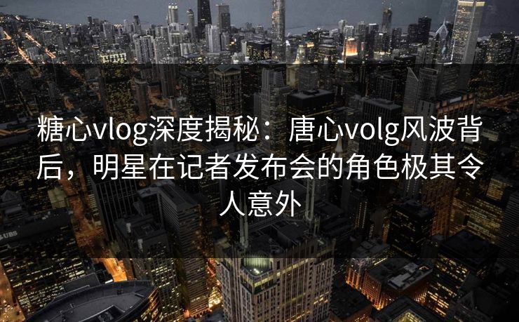 糖心vlog深度揭秘：唐心volg风波背后，明星在记者发布会的角色极其令人意外