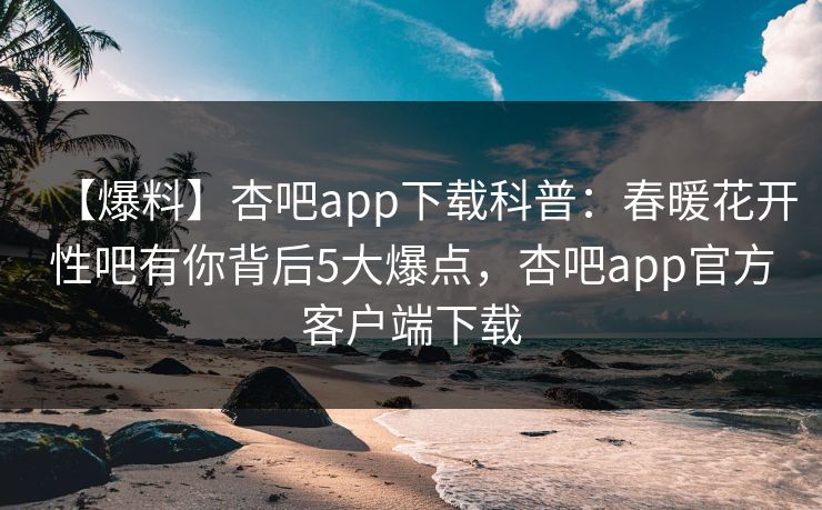 【爆料】杏吧app下载科普：春暖花开性吧有你背后5大爆点，杏吧app官方客户端下载