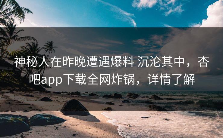 神秘人在昨晚遭遇爆料 沉沦其中，杏吧app下载全网炸锅，详情了解