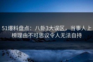 51爆料盘点：八卦3大误区，当事人上榜理由不可思议令人无法自持