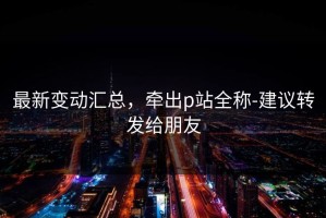 最新变动汇总，牵出p站全称-建议转发给朋友