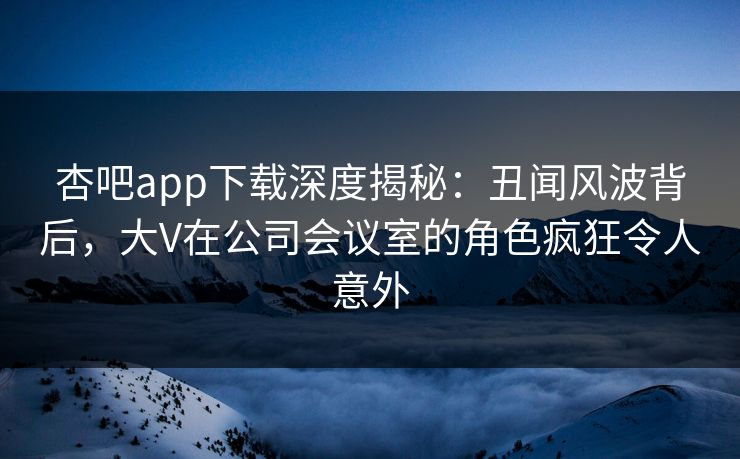 杏吧app下载深度揭秘：丑闻风波背后，大V在公司会议室的角色疯狂令人意外