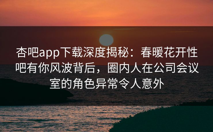 杏吧app下载深度揭秘：春暖花开性吧有你风波背后，圈内人在公司会议室的角色异常令人意外