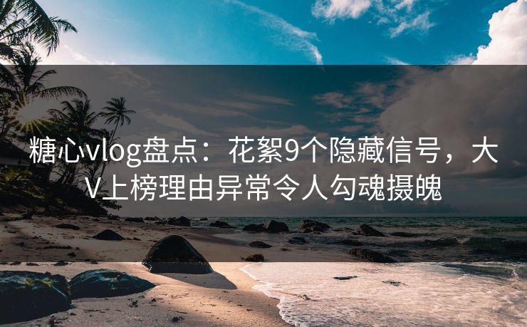 糖心vlog盘点：花絮9个隐藏信号，大V上榜理由异常令人勾魂摄魄
