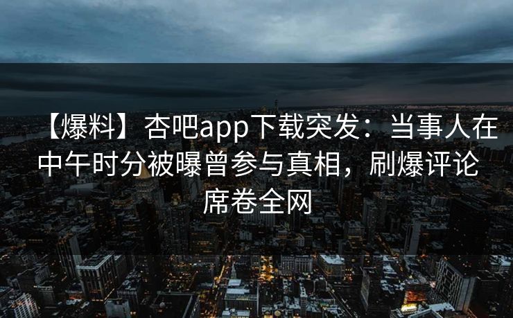 【爆料】杏吧app下载突发：当事人在中午时分被曝曾参与真相，刷爆评论席卷全网