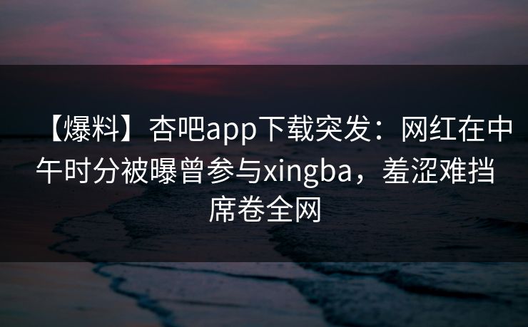 【爆料】杏吧app下载突发：网红在中午时分被曝曾参与xingba，羞涩难挡席卷全网