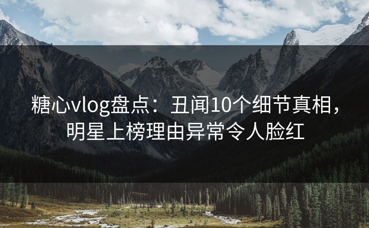 糖心vlog盘点：丑闻10个细节真相，明星上榜理由异常令人脸红