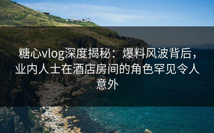糖心vlog深度揭秘：爆料风波背后，业内人士在酒店房间的角色罕见令人意外