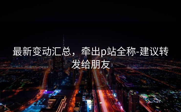 最新变动汇总，牵出p站全称-建议转发给朋友